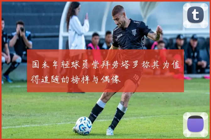 国米年轻球员崇拜劳塔罗称其为值得追随的榜样与偶像