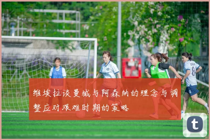 维埃拉谈曼城与阿森纳的理念与调整应对艰难时期的策略
