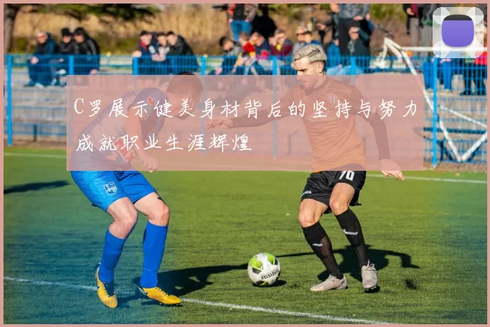 C罗展示健美身材背后的坚持与努力成就职业生涯辉煌