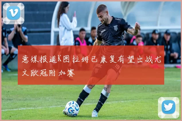 意媒报道K图拉姆已康复有望出战尤文欧冠附加赛