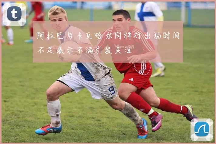 阿拉巴与卡瓦哈尔同样对出场时间不足表示不满引发关注