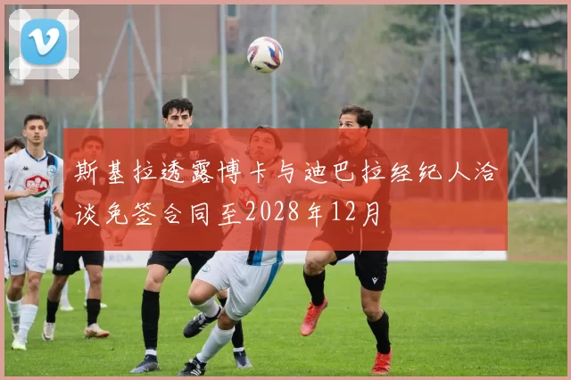 斯基拉透露博卡与迪巴拉经纪人洽谈免签合同至2028年12月