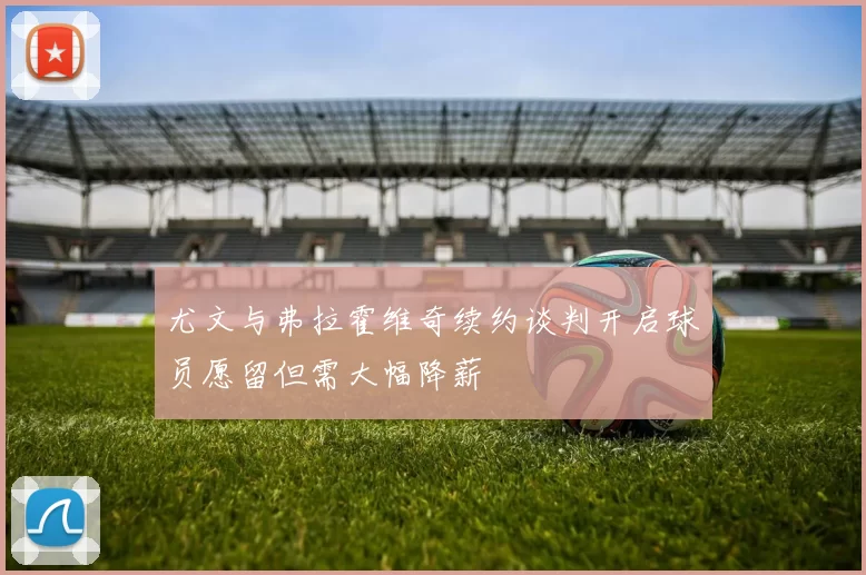 尤文与弗拉霍维奇续约谈判开启球员愿留但需大幅降薪