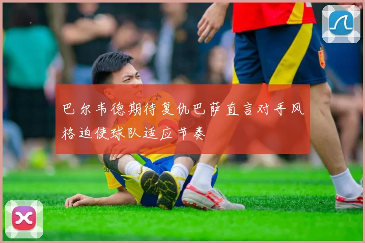 巴尔韦德期待复仇巴萨直言对手风格迫使球队适应节奏