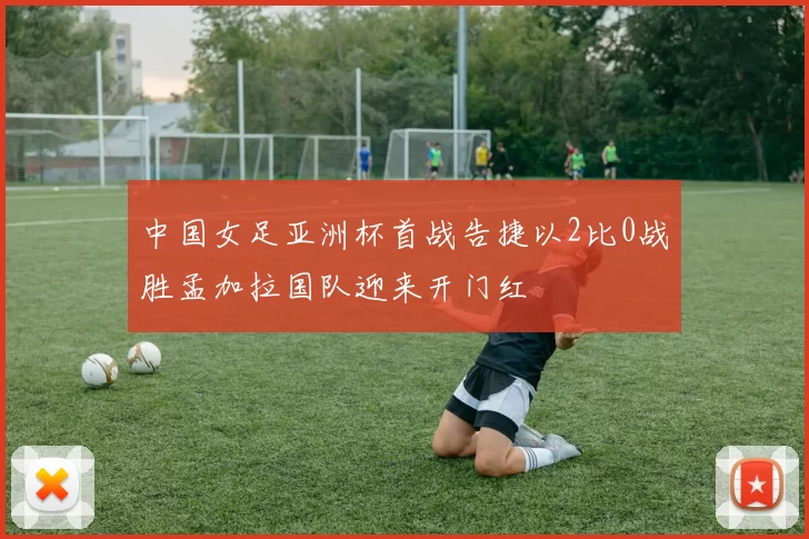 中国女足亚洲杯首战告捷以2比0战胜孟加拉国队迎来开门红