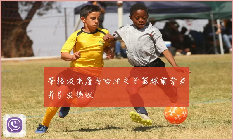蒂格谈老詹与哈珀之子篮球前景差异引发热议