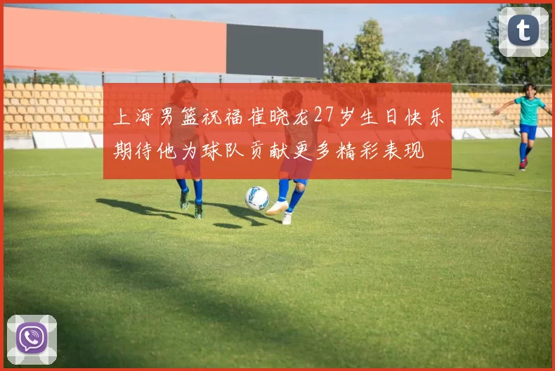 上海男篮祝福崔晓龙27岁生日快乐期待他为球队贡献更多精彩表现