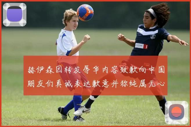 赫伊森因转发辱华内容致歉向中国朋友们真诚表达歉意并称纯属无心之过