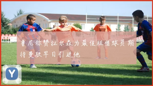 鲁尼称赞拉尔森为最佳租借球员期待曼联早日引进他