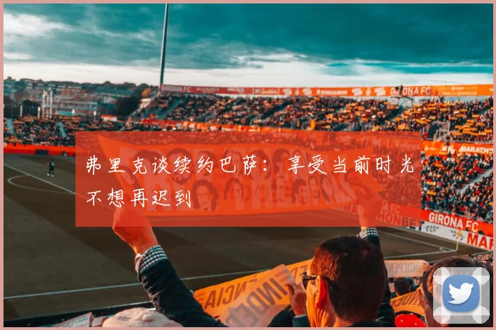 弗里克谈续约巴萨：享受当前时光不想再迟到