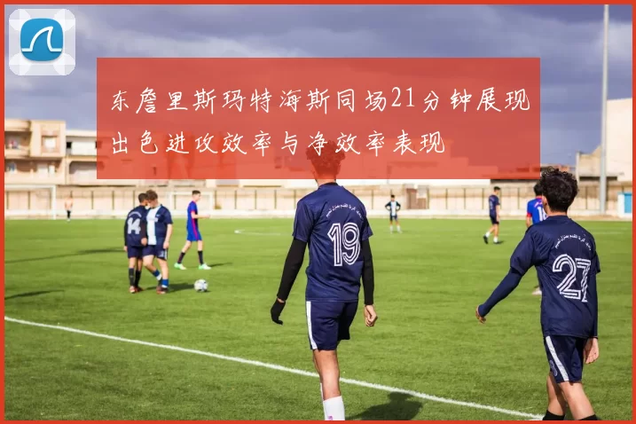 东詹里斯玛特海斯同场21分钟展现出色进攻效率与净效率表现