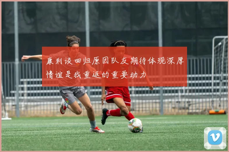 康利谈回归原因队友期待体现深厚情谊是我重返的重要动力
