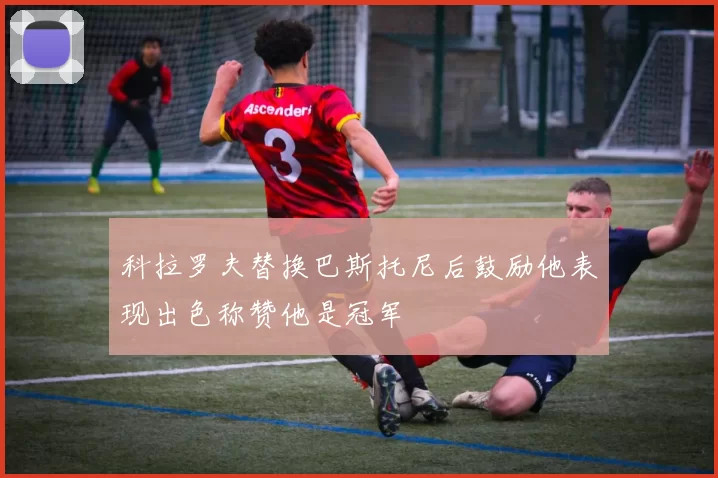 科拉罗夫替换巴斯托尼后鼓励他表现出色称赞他是冠军