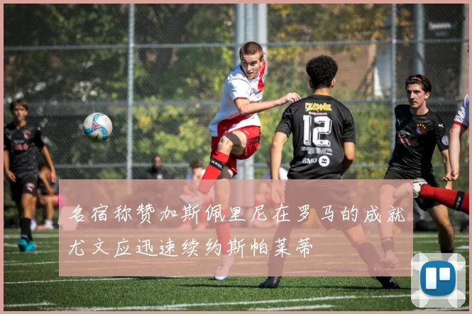 名宿称赞加斯佩里尼在罗马的成就尤文应迅速续约斯帕莱蒂
