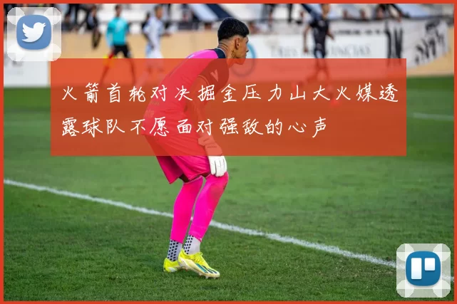 火箭首轮对决掘金压力山大火媒透露球队不愿面对强敌的心声
