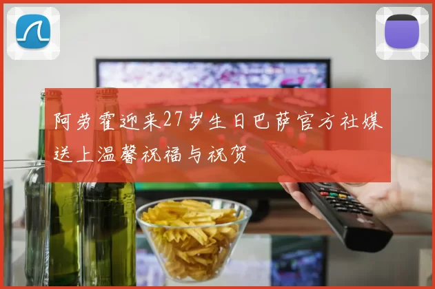 阿劳霍迎来27岁生日巴萨官方社媒送上温馨祝福与祝贺