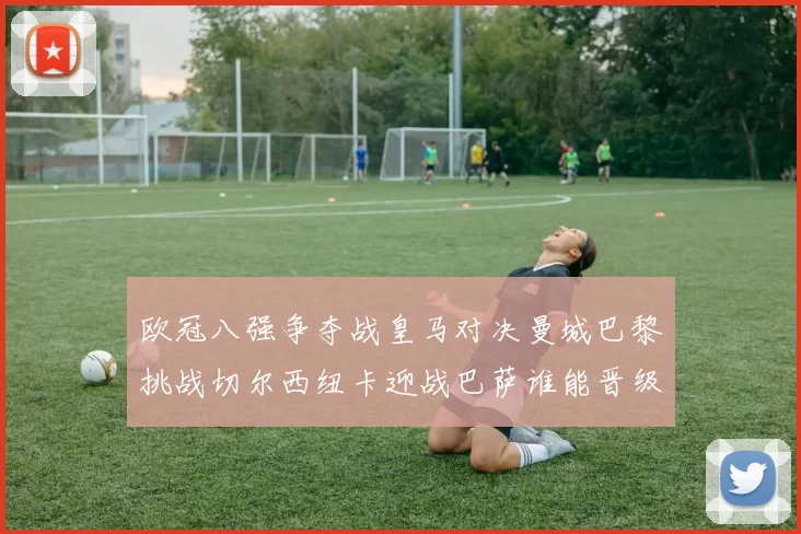 欧冠八强争夺战皇马对决曼城巴黎挑战切尔西纽卡迎战巴萨谁能晋级