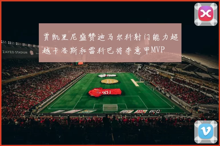 贾凯里尼盛赞迪马尔科射门能力超越卡洛斯和雷科巴将夺意甲MVP