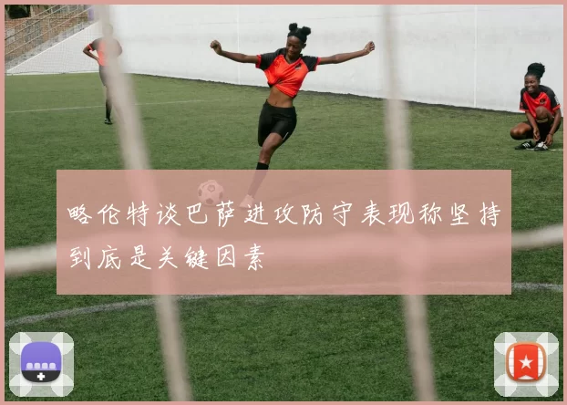 略伦特谈巴萨进攻防守表现称坚持到底是关键因素