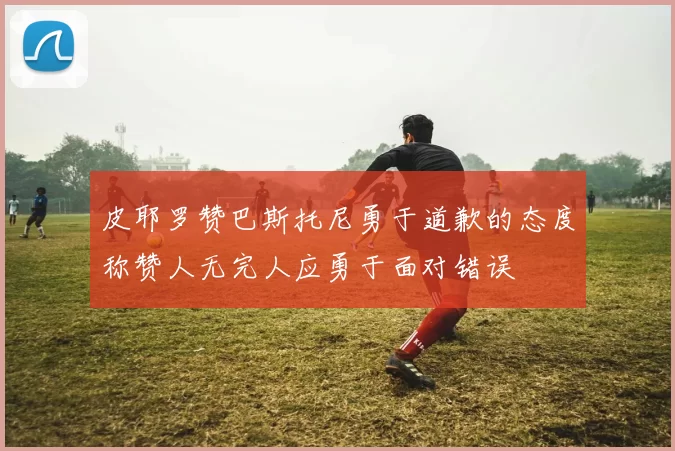 皮耶罗赞巴斯托尼勇于道歉的态度称赞人无完人应勇于面对错误