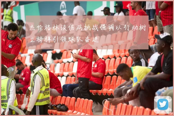 杰伦格林谈伤病挑战强调以行动树立榜样引领球队奋进