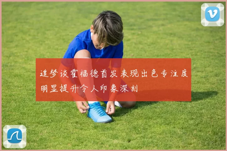 追梦谈霍福德首发表现出色专注度明显提升令人印象深刻