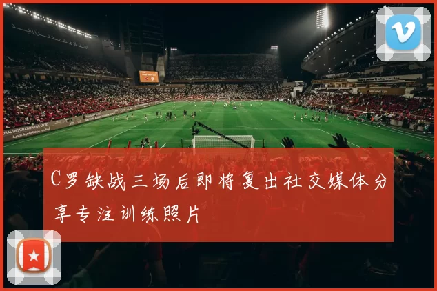 C罗缺战三场后即将复出社交媒体分享专注训练照片