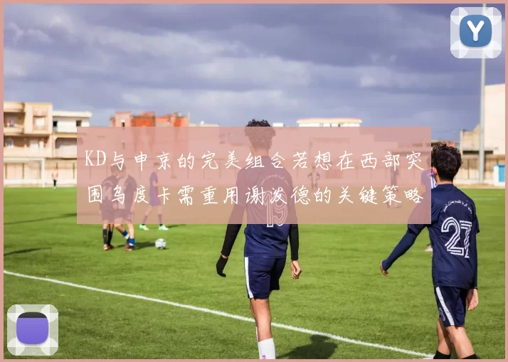 KD与申京的完美组合若想在西部突围乌度卡需重用谢泼德的关键策略